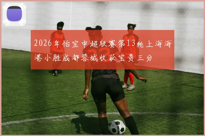 2026年怡宝中超联赛第13轮上海海港小胜成都蓉城收获宝贵三分