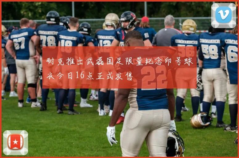 耐克推出武磊国足限量纪念印号球衣今日16点正式发售