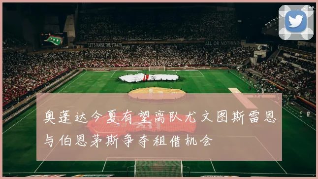 奥蓬达今夏有望离队尤文图斯雷恩与伯恩茅斯争夺租借机会