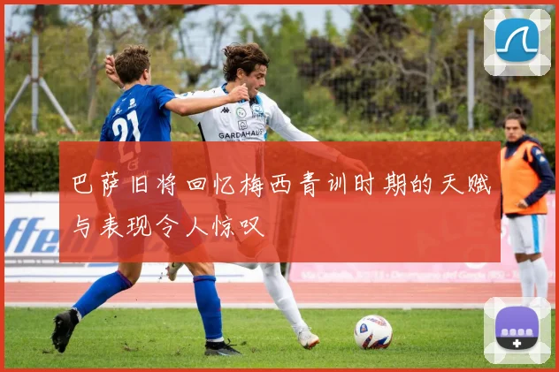 巴萨旧将回忆梅西青训时期的天赋与表现令人惊叹