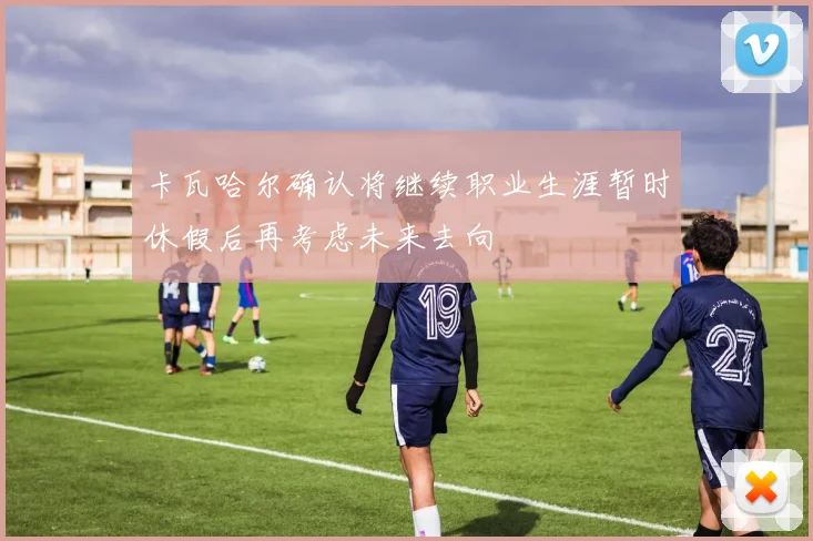 卡瓦哈尔确认将继续职业生涯暂时休假后再考虑未来去向