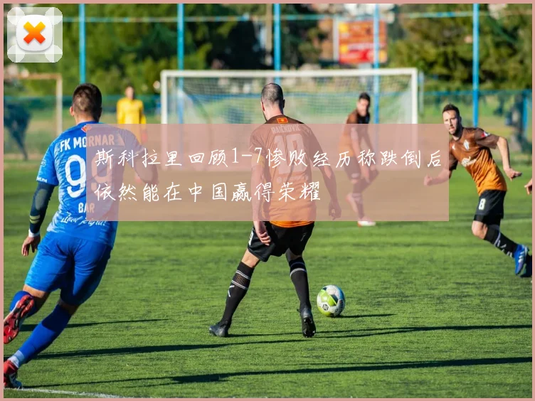 斯科拉里回顾1-7惨败经历称跌倒后依然能在中国赢得荣耀