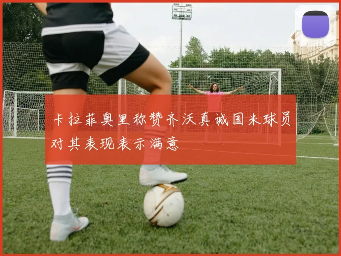 卡拉菲奥里称赞齐沃真诚国米球员对其表现表示满意