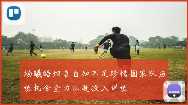 杨曦皓坦言自知不足珍惜国家队历练机会全力以赴投入训练