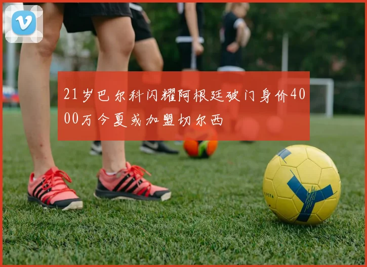 21岁巴尔科闪耀阿根廷破门身价4000万今夏或加盟切尔西