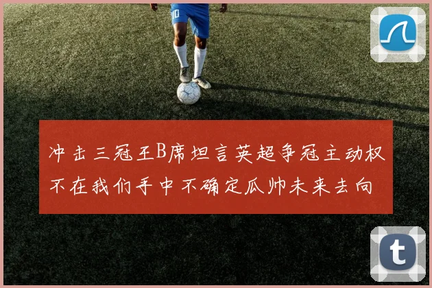 冲击三冠王B席坦言英超争冠主动权不在我们手中不确定瓜帅未来去向