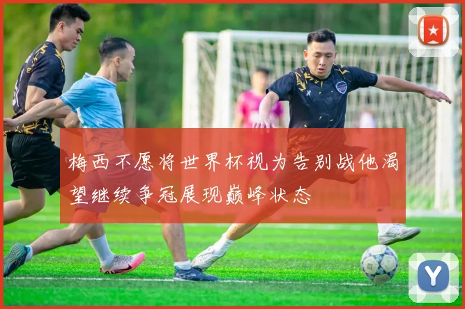 梅西不愿将世界杯视为告别战他渴望继续争冠展现巅峰状态