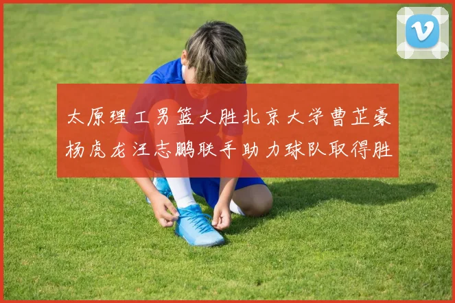 太原理工男篮大胜北京大学曹芷豪杨虎龙汪志鹏联手助力球队取得胜利