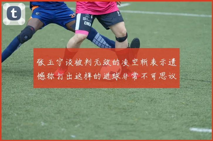 张玉宁谈被判无效的凌空斩表示遗憾称打出这样的进球非常不可思议